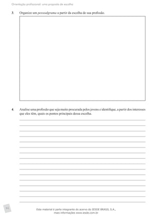 Orientação profissional: uma proposta de escolha
96
3.	 Organize um pessoalgrama a partir da escolha de sua profissão.
4.	 Analise uma profissão que seja muito procurada pelos jovens e identifique, a partir dos interesses
que eles têm, quais os pontos principais dessa escolha.
Este material é parte integrante do acervo do IESDE BRASIL S.A.,
mais informações www.iesde.com.br
 