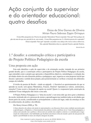 Ação conjunta do supervisor
e do orientador educacional:
quatro desafios
Eloiza da Silva Gomes de Oliveira
Mírian Paura Sabrosa Zippin Grinspun
O meu filho perguntou-me: Preciso de aprender Matemática? Pensei responder: Para quê? Dois pedaços de
pão são mais do que um, percebê-lo-ás, sem estudo... O meu filho perguntou-me: E a História preciso de a aprender?
Pensei responder: Para quê? Aprende a esconder a tua cabeça sob a terra e talvez sobrevivas.
Sim, aprende Matemática disse eu, aprende Francês, aprende História.
Bertolt Brecht
1.º desafio: a construção crítica e participativa
do Projeto Político Pedagógico da escola
Uma proposta em ação
Esta aula identifica a ação da supervisão e da orientação escolar, tratando do seu primeiro
grande desafio, que é a construção crítica e participativa do Projeto Político Pedagógico da escola,
aqui entendido como o projeto que apresenta e disponibiliza objetivos, metodologias e avaliação das
atividades dentro de uma dimensão política e pedagógica; aqui, organiza-se uma proposta inicial que
discute e apresenta o sentido desse projeto, para posteriormente se verificar a inserção dos diferentes
campos de trabalho.
O trecho do poema de Brecht – citado na epígrafe – é favorável ao questionamento do que se
aprende na escola: será apenas Matemática, Francês, História? Aprendem-se valores, sentimentos,
emoções? Como ocorre a formação do sujeito na escola? Quem é o responsável pela construção da
cidadania? Essas indagações dão início a esta aula.
O Projeto Político Pedagógico é a “alma da escola”; é em torno dele que deve girar a dinâmica
da escola, incluindo não só o processo de ensino e aprendizagem mas também todas as atividades que
fazem parte da escola, considerando-se principalmente a cultura do lugar, onde ela entrelaça os fios
do conhecimento, da análise e da reflexão.
Diz Henry Giroux (2000, p. 70):
A força educativa da cultura está atenta às representações e aos discursos éticos como condição necessária para
a aprendizagem, a diligência e o funcionamento das práticas sociais e políticas em si. Como força pedagógica, a
cultura está saturada com a política e oferece (em seu sentido mais amplo) o contexto e o conteúdo para a nego-
ciação do conhecimento e das habilidades que facilitam uma leitura crítica do mundo a partir de uma postura de
sujeito e possibilidade no marco de relações desiguais do poder.
97Este material é parte integrante do acervo do IESDE BRASIL S.A.,
mais informações www.iesde.com.br
 