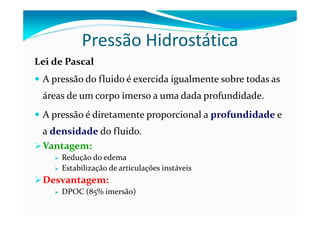 Pressão Hidrostática
Lei de Pascal
 A pressão do fluido é exercida igualmente sobre todas as
 áreas de um corpo imerso a uma dada profundidade.
 A pressão é diretamente proporcional a profundidade e
 a densidade do fluido.
 Vantagem:
     Redução do edema
     Estabilização de articulações instáveis
 Desvantagem:
     DPOC (85% imersão)
 