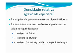 Densidade relativa
             (gravidade específica)
É a propriedade que determina se um objeto irá flutuar.

É a relação entre a massa do objeto e a igual massa de
volume de água deslocado.
  < 1 o objeto irá flutuar

  > 1 o objeto irá afundar

  = 1 o objeto flutuará logo abaixo da superfície da água
 