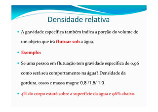 Densidade relativa
A gravidade específica também indica a porção do volume de

um objeto que irá flutuar sob a água.

Exemplo:

Se uma pessoa em flutuação tem gravidade específica de 0,96

como será seu comportamento na água? Densidade da

gordura, ossos e massa magra: 0,8 /1,5/ 1,0

4% do corpo estará sobre a superfície da água e 96% abaixo.
 