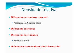 Densidade relativa
Diferenças entre massa corporal

  Pessoa magra X pessoa obesa

Diferenças entre sexo

Diferenças entre idades

  Adultos X idosos

Diferença entre membro sadio X lesionado?
 
