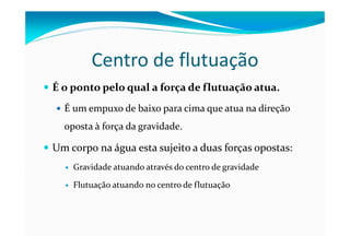 Centro de flutuação
É o ponto pelo qual a força de flutuação atua.
É um empuxo de baixo para cima que atua na direção
oposta à força da gravidade.
Um corpo na água esta sujeito a duas forças opostas:
Gravidade atuando através do centro de gravidade
Flutuação atuando no centro de flutuação
 