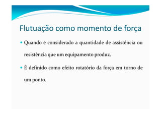 Flutuação como momento de força
Quando é considerado a quantidade de assistência ou
resistência que um equipamento produz.
É definido como efeito rotatório da força em torno de
um ponto.
 