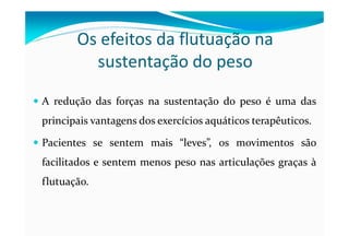 Os efeitos da flutuação na
sustentação do peso
A redução das forças na sustentação do peso é uma das
principais vantagens dos exercícios aquáticos terapêuticos.
Pacientes se sentem mais “leves”, os movimentos são
facilitados e sentem menos peso nas articulações graças à
flutuação.
 