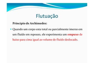 Flutuação
Princípio de Archimedes:
Quando um corpo esta total ou parcialmente imerso em
um fluido em repouso, ele experimenta um empuxo de
baixo para cima igual ao volume de fluido deslocado.
 