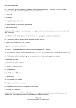 Princípios fundamentais<br />Art. 1º A República Federativa do Brasil, formada pela união indissolúvel dos Estados e Municípios e do Distrito Federal, constitui-se em Estado Democrático de Direito e tem como fundamentos:<br />I - a soberania;<br />II - a cidadania;<br />III - a dignidade da pessoa humana;<br />IV - os valores sociais do trabalho e da livre iniciativa;<br />V - o pluralismo político.<br />Parágrafo único. Todo o poder emana do povo, que o exerce por meio de representantes eleitos ou diretamente, nos termos desta Constituição.<br />Art. 2º São Poderes da União, independentes e harmônicos entre si, o Legislativo, o Executivo e o Judiciário.<br />Art. 3º Constituem objetivos fundamentais da República Federativa do Brasil:<br />I - construir uma sociedade livre, justa e solidária;<br />II - garantir o desenvolvimento nacional;<br /> III - erradicar a pobreza e a marginalização e reduzir as desigualdades sociais e regionais;<br />IV - promover o bem de todos, sem preconceitos de origem, raça, sexo, cor, idade e quaisquer outras formas de discriminação. <br />Art. 4º A República Federativa do Brasil rege-se nas suas relações internacionais pelos seguintes princípios:<br />I - independência nacional;<br />II - prevalência dos direitos humanos;<br />III - autodeterminação dos povos;<br />IV - não-intervenção;<br />V - igualdade entre os Estados;<br />VI - defesa da paz;<br />VII - solução pacífica dos conflitos;<br />VIII - repúdio ao terrorismo e ao racismo;<br />IX - cooperação entre os povos para o progresso da humanidade;<br />X - concessão de asilo político.<br />Parágrafo único. A República Federativa do Brasil buscará a integração econômica, política, social e cultural dos povos da América Latina, visando à formação de uma comunidade latino-americana de nações.<br />TÍTULO IIDos Direitos e Garantias FundamentaisCAPÍTULO IDOS DIREITOS E DEVERES INDIVIDUAIS E COLETIVOS<br />Art. 5º Todos são iguais perante a lei, sem distinção de qualquer natureza, garantindo-se aos brasileiros e aos estrangeiros residentes no País a inviolabilidade do direito à vida, à liberdade, à igualdade, à segurança e à propriedade, nos termos seguintes:<br />I - homens e mulheres são iguais em direitos e obrigações, nos termos desta Constituição;<br />II - ninguém será obrigado a fazer ou deixar de fazer alguma coisa senão em virtude de lei;<br />III - ninguém será submetido a tortura nem a tratamento desumano ou degradante;<br />IV - é livre a manifestação do pensamento, sendo vedado o anonimato;<br />V - é assegurado o direito de resposta, proporcional ao agravo, além da indenização por dano material, moral ou à imagem;<br />VI - é inviolável a liberdade de consciência e de crença, sendo assegurado o livre exercício dos cultos religiosos e garantida, na forma da lei, a proteção aos locais de culto e a suas liturgias;<br />VII - é assegurada, nos termos da lei, a prestação de assistência religiosa nas entidades civis e militares de internação coletiva;<br />VIII - ninguém será privado de direitos por motivo de crença religiosa ou de convicção filosófica ou política, salvo se as invocar para eximir-se de obrigação legal a todos imposta e recusar-se a cumprir prestação alternativa, fixada em lei;<br />IX - é livre a expressão da atividade intelectual, artística, científica e de comunicação, independentemente de censura ou licença;<br />X - são invioláveis a intimidade, a vida privada, a honra e a imagem das pessoas, assegurado o direito a indenização pelo dano material ou moral decorrente de sua violação;<br />XI - a casa é asilo inviolável do indivíduo, ninguém nela podendo penetrar sem consentimento do morador, salvo em caso de flagrante delito ou desastre, ou para prestar socorro, ou, durante o dia, por determinação judicial;<br />XII - é inviolável o sigilo da correspondência e das comunicações telegráficas, de dados e das comunicações telefônicas, salvo, no último caso, por ordem judicial, nas hipóteses e na forma que a lei estabelecer para fins de investigação criminal ou instrução processual penal; (Vide Lei nº 9.296, de 1996)<br />XIII - é livre o exercício de qualquer trabalho, ofício ou profissão, atendidas as qualificações profissionais que a lei estabelecer;<br />XIV - é assegurado a todos o acesso à informação e resguardado o sigilo da fonte, quando necessário ao exercício profissional;<br />XV - é livre a locomoção no território nacional em tempo de paz, podendo qualquer pessoa, nos termos da lei, nele entrar, permanecer ou dele sair com seus bens;<br />