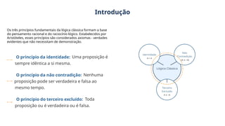 Introdução
Os três princípios fundamentais da lógica clássica formam a base
do pensamento racional e do raciocínio lógico. Estabelecidos por
Aristóteles, esses princípios são considerados axiomas - verdades
evidentes que não necessitam de demonstração.
O princípio da identidade: Uma proposição é
sempre idêntica a si mesma.
O princípio da não contradição: Nenhuma
proposição pode ser verdadeira e falsa ao
mesmo tempo.
O princípio do terceiro excluído: Toda
proposição ou é verdadeira ou é falsa.
 