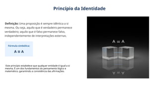 Princípio da Identidade
Definição: Uma proposição é sempre idêntica a si
mesma. Ou seja, aquilo que é verdadeiro permanece
verdadeiro; aquilo que é falso permanece falso,
independentemente de interpretações externas.
Fórmula simbólica:
A A
≡
Este princípio estabelece que qualquer entidade é igual a si
mesma. É um dos fundamentos do pensamento lógico e
matemático, garantindo a consistência das afirmações.
 