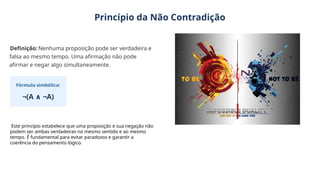 Princípio da Não Contradição
Definição: Nenhuma proposição pode ser verdadeira e
falsa ao mesmo tempo. Uma afirmação não pode
afirmar e negar algo simultaneamente.
Fórmula simbólica:
¬(A ¬A)
∧
Este princípio estabelece que uma proposição e sua negação não
podem ser ambas verdadeiras no mesmo sentido e ao mesmo
tempo. É fundamental para evitar paradoxos e garantir a
coerência do pensamento lógico.
 
