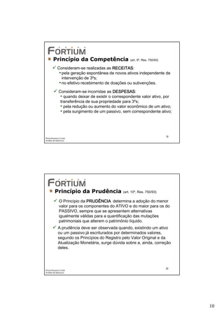 Princípio da Competência                    (art. 9º, Res. 750/93)

            Consideram-se realizadas as RECEITAS
                                          RECEITAS:
             • pela geração espontânea de novos ativos independente de
               intervenção de 3ºs;
             • no efetivo recebimento de doações ou subvenções.
             Consideram-se incorridas as DESPESAS
                                           DESPESAS:
              • quando deixar de existir o correspondente valor ativo, por
              transferência de sua propriedade para 3ºs;
              • pela redução ou aumento do valor econômico de um ativo;
              • pela surgimento de um passivo, sem correspondente ativo;



                                                                            19
Éricka Rossana Costa
Análise de Balanços




         Princípio da Prudência                (art. 10º, Res. 750/93)

             O Princípio da PRUDÊNCIA determina a adoção do menor
             valor para os componentes do ATIVO e do maior para os do
             PASSIVO, sempre que se apresentem alternativas
             igualmente válidas para a quantificação das mutações
             patrimoniais que alterem o patrimônio líquido.
            A prudência deve ser observada quando, existindo um ativo
            ou um passivo já escriturados por determinados valores,
            segundo os Princípios do Registro pelo Valor Original e da
            Atualização Monetária, surge dúvida sobre a, ainda, correção
            deles.



                                                                            20
Éricka Rossana Costa
Análise de Balanços




                                                                                 10
 