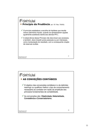 Princípio da Prudência              (art. 10º, Res. 750/93)



           O princípio estabelece a escolha da hipótese que resulte
           menor patrimônio líquido, quando se apresentarem opções
           igualmente aceitáveis diante dos demais PFC ;
           A observância desse Princípio não deve levar aos excessos,
           e também, deve impedir juízos pessoais ou por interesses,
           como manipulação do resultado, com a consequente criação
           de reservas ocultas.




                                                                       21
Éricka Rossana Costa
Análise de Balanços




          AS CONVEÇÕES CONTÁBEIS

             O objetivo das convenções contábeis é o de delimitar,
             restringir ou qualificar melhor o tipo de comportamento
             necessário ao contador em razão da amplitude dos
             princípios fundamentais de contabilidade.

             As convenções são: Objetividade, Materialidade,
             Consistência e Conservadorismo.




                                                                       22
Éricka Rossana Costa
Análise de Balanços




                                                                            11
 