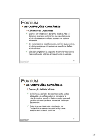 AS CONVEÇÕES CONTÁBEIS
                   Convenção da Objetividade
                       Exercer a Contabilidade de forma objetiva, não se
                       deixando levar por sentimentos ou expectativas de
                       administradores ou qualquer pessoa que venha a
                       influenciar.
                       Os registros deve estar baseados, sempre que possível,
                       em documentos que comprovem a ocorrência do fato
                       administrativo.
                       Esta convenção tem o propósito de eliminar liberalismo
                       nas escolhas de critérios, principalmente de valores.


                                                                            23
Éricka Rossana Costa
Análise de Balanços




             AS CONVEÇÕES CONTÁBEIS
                       Convenção da Materialidade

                        a informação contábil deve ser relevante, justa e
                        adequada e o profissional deve considerar a
                        relação custo x benefício da informação que será
                        gerada, evitando perda de recursos e de tempo
                        da entidade.
                        determina que devem ser registrados na
                        Contabilidade apenas os eventos dignos de
                        atenção e na ocasião oportuna.



                                                                            24
Éricka Rossana Costa
Análise de Balanços




                                                                                 12
 