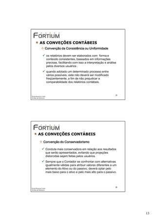AS CONVEÇÕES CONTÁBEIS
                   Convenção da Consistência ou Uniformidade

                       os relatórios devem ser elaborados com forma e
                       conteúdo consistentes, baseados em informações
                       precisas, facilitando com isso a interpretação e análise
                       pelos diversos usuários .
                       quando adotado um determinado processo entre
                       vários possíveis, este não deverá ser modificado
                       freqüentemente, a fim de não prejudicar a
                       comparabilidade dos relatórios contábeis.



                                                                              25
Éricka Rossana Costa
Análise de Balanços




         AS CONVEÇÕES CONTÁBEIS

                 Convenção do Conservadorismo

                       Conduta mais conservadora em relação aos resultados
                       que serão apresentados, evitando que projeções
                       distorcidas sejam feitas pelos usuários.
                       Sempre que o Contador se confrontar com alternativas
                       igualmente válidas para atribuir valores diferentes a um
                       elemento do Ativo ou do passivo, deverá optar pelo
                       mais baixo para o ativo e pelo mais alto para o passivo.




                                                                              26
Éricka Rossana Costa
Análise de Balanços




                                                                                   13
 