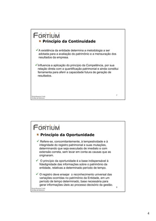 Princípio da Continuidade

          A existência da entidade determina a metodologia a ser
          adotada para a avaliação do patrimônio e a mensuração dos
          resultados da empresa.

        Influencia a aplicação do princípio da Competência, por sua
        relação direta com a quantificação patrimonial e ainda constitui
        ferramenta para aferir a capacidade futura de geração de
        resultados.




                                                                      7
Éricka Rossana Costa
Análise de Balanços




            Princípio da Oportunidade
            Refere-se, concomitantemente, à tempestividade e à
           integridade do registro patrimonial e suas mutações,
           determinando que seja executado de imediato e com
           extensão correta, sem levar em conta as causas que as
           originaram.
            O princípio da oportunidade é a base indispensável à
           fidedignidade das informações sobre o patrimônio da
           entidade, relativas a determinado período de tempo.

           O registro deve ensejar o reconhecimento universal das
           variações ocorridas no patrimônio da Entidade, em um
           período de tempo determinado, base necessária para
           gerar informações úteis ao processo decisório da gestão.
                                                                      8
Éricka Rossana Costa
Análise de Balanços




                                                                           4
 