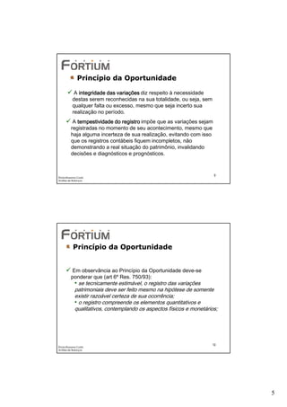 Princípio da Oportunidade

            A integridade das variações diz respeito à necessidade
           destas serem reconhecidas na sua totalidade, ou seja, sem
           qualquer falta ou excesso, mesmo que seja incerto sua
           realização no período.
           A tempestividade do registro impõe que as variações sejam
          registradas no momento de seu acontecimento, mesmo que
          haja alguma incerteza de sua realização, evitando com isso
          que os registros contábeis fiquem incompletos, não
          demonstrando a real situação do patrimônio, invalidando
          decisões e diagnósticos e prognósticos.


                                                                       9
Éricka Rossana Costa
Análise de Balanços




           Princípio da Oportunidade


          Em observância ao Princípio da Oportunidade deve-se
          ponderar que (art 6º Res. 750/93):
             • se tecnicamente estimável, o registro das variações
             patrimoniais deve ser feito mesmo na hipótese de somente
             existir razoável certeza de sua ocorrência;
             • o registro compreende os elementos quantitativos e
             qualitativos, contemplando os aspectos físicos e monetários;




                                                                       10
Éricka Rossana Costa
Análise de Balanços




                                                                            5
 