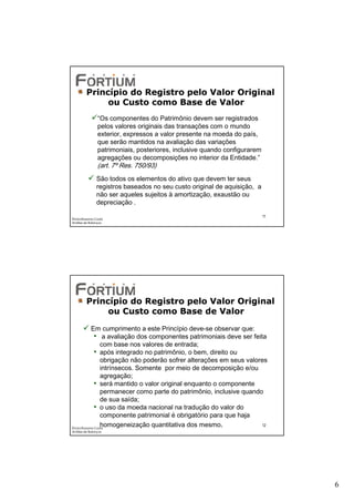 Princípio do Registro pelo Valor Original
              ou Custo como Base de Valor
                “Os componentes do Patrimônio devem ser registrados
                pelos valores originais das transações com o mundo
                exterior, expressos a valor presente na moeda do país,
                que serão mantidos na avaliação das variações
                patrimoniais, posteriores, inclusive quando configurarem
                agregações ou decomposições no interior da Entidade.”
                (art. 7º Res. 750/93)
               São todos os elementos do ativo que devem ter seus
               registros baseados no seu custo original de aquisição, a
               não ser aqueles sujeitos à amortização, exaustão ou
               depreciação .

                                                                           11
Éricka Rossana Costa
Análise de Balanços




         Princípio do Registro pelo Valor Original
              ou Custo como Base de Valor

             Em cumprimento a este Princípio deve-se observar que:
               • a avaliação dos componentes patrimoniais deve ser feita
                  com base nos valores de entrada;
               • após integrado no patrimônio, o bem, direito ou
                  obrigação não poderão sofrer alterações em seus valores
                  intrínsecos. Somente por meio de decomposição e/ou
                  agregação;
               • será mantido o valor original enquanto o componente
                  permanecer como parte do patrimônio, inclusive quando
                  de sua saída;
               • o uso da moeda nacional na tradução do valor do
                  componente patrimonial é obrigatório para que haja
                  homogeneização quantitativa dos mesmo.
Éricka Rossana Costa
                                                                       12
Análise de Balanços




                                                                                6
 