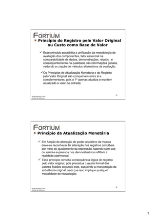 Princípio do Registro pelo Valor Original
              ou Custo como Base de Valor
                Esse princípio possibilita a unificação da metodologia de
                avaliação dos componentes, fator essencial na
                comparabilidade de dados, demonstrações, relatos , e
                conseqüentemente na qualidade das informações gerada,
                vedando a criação de métodos alternativos de avaliação.

                Os Princípios de Atualização Monetária e do Registro
                pelo Valor Original são compatíveis entre si e
                complementares, pois o 1º apenas atualiza e mantém
                atualizado o valor de entrada;



                                                                       13
Éricka Rossana Costa
Análise de Balanços




        Princípio da Atualização Monetária

              Em função da alteração do poder aquisitivo da moeda
              deve-se reconhecer tal alteração nos registros contábeis
              por meio do ajustamento da expressão, fazendo com que
              os valores expressos nos demonstrativos reflitam a
              realidade patrimonial.
              Esse princípio constitui consequência lógica do registro
              pelo valor original, pois preceitua o ajuste formal dos
              valores fixados segundo este, buscando a manutenção da
              substância original, sem que isso implique qualquer
              modalidade de reavaliação.



                                                                       14
Éricka Rossana Costa
Análise de Balanços




                                                                            7
 