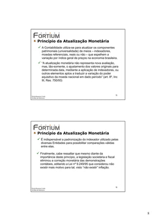 Princípio da Atualização Monetária
              A Contabilidade utiliza-se para atualizar os componentes
              patrimoniais (universalidade) de meios – indexadores,
              moedas referenciais, reais ou não – que espelhem a
              variação por índice geral de preços na economia brasileira.
              “A atualização monetária não representa nova avaliação,
              mas, tão-somente, o ajustamento dos valores originais para
              determinada data, mediante a aplicação de indexadores, ou
              outros elementos aptos a traduzir a variação do poder
              aquisitivo da moeda nacional em dado período” (art. 8º, Inc
              III, Res. 750/93)




                                                                            15
Éricka Rossana Costa
Análise de Balanços




        Princípio da Atualização Monetária
             É indispensável a padronização do indexador utilizado pelas
             diversas Entidades para possibilitar comparações válidas
             entre elas.

            Finalmente, cabe ressaltar que mesmo diante da
            importância deste princípio, a legislação societária e fiscal
            eliminou a correção monetária das demonstrações
            contábeis, editando a Lei nº 9.249/95 que considerou não
            existir mais motivo para tal, visto “não existir” inflação.




                                                                            16
Éricka Rossana Costa
Análise de Balanços




                                                                                 8
 