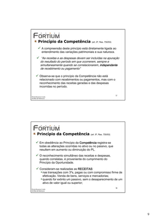 Princípio da Competência                  (art. 9º, Res. 750/93)


              A compreensão deste princípio está diretamente ligada ao
              entendimento das variações patrimoniais e sua natureza.

             “As receitas e as despesas devem ser incluídas na apuração
            do resultado do período em que ocorrerem, sempre e
            simultaneamente quando se correlacionarem, independente
            de recebimento ou pagamento”

           Observa-se que o princípio da Competência não está
           relacionado com recebimentos ou pagamentos, mas com o
           reconhecimento das receitas geradas e das despesas
           incorridas no período.


                                                                            17
Éricka Rossana Costa
Análise de Balanços




       Princípio da Competência                   (art. 9º, Res. 750/93)


           Em obediência ao Princípio da Competência registra-se
           todas as alterações ocorridas no ativo ou no passivo, que
           resultem em aumento ou diminuição do PL.

           O reconhecimento simultâneo das receitas e despesas,
           quando correlatas, é proveniente do cumprimento do
           Princípio da Oportunidade.

           Consideram-se realizadas as RECEITAS
                                          RECEITAS:
            • nas transações com 3ºs, pagas ou com compromisso firme de
              efetivação. Venda de bens, serviços e mercadorias;
            • quando for extinto um passivo, sem o desaparecimento de um
              ativo de valor igual ou superior;
                                                                            18
Éricka Rossana Costa
Análise de Balanços




                                                                                 9
 