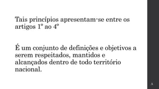 Tais princípios apresentam-se entre os
artigos 1º ao 4º
É um conjunto de definições e objetivos a
serem respeitados, mantidos e
alcançados dentro de todo território
nacional.
A
 