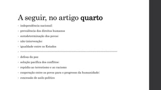 A seguir, no artigo quarto
• independência nacional;
• prevalência dos direitos humanos
• autodeterminação dos povos;
• não-intervenção;
• igualdade entre os Estados
• -----------------------------------------------------------------------------------------------------
• defesa da paz
• solução pacífica dos conflitos;
• repúdio ao terrorismo e ao racismo
• cooperação entre os povos para o progresso da humanidade;
• concessão de asilo político
 