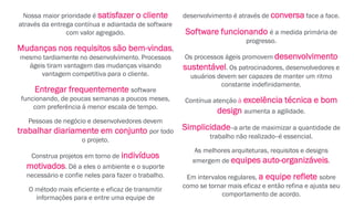 Nossa maior prioridade é satisfazer o cliente
através da entrega contínua e adiantada de software
com valor agregado.
Mudanças nos requisitos são bem-vindas,
mesmo tardiamente no desenvolvimento. Processos
ágeis tiram vantagem das mudanças visando
vantagem competitiva para o cliente.
Entregar frequentemente software
funcionando, de poucas semanas a poucos meses,
com preferência à menor escala de tempo.
Pessoas de negócio e desenvolvedores devem
trabalhar diariamente em conjunto por todo
o projeto.
Construa projetos em torno de indivíduos
motivados. Dê a eles o ambiente e o suporte
necessário e confie neles para fazer o trabalho.
O método mais eficiente e eficaz de transmitir
informações para e entre uma equipe de
desenvolvimento é através de conversa face a face.
Software funcionando é a medida primária de
progresso.
Os processos ágeis promovem desenvolvimento
sustentável. Os patrocinadores, desenvolvedores e
usuários devem ser capazes de manter um ritmo
constante indefinidamente.
Contínua atenção à excelência técnica e bom
design aumenta a agilidade.
Simplicidade--a arte de maximizar a quantidade de
trabalho não realizado--é essencial.
As melhores arquiteturas, requisitos e designs
emergem de equipes auto-organizáveis.
Em intervalos regulares, a equipe reflete sobre
como se tornar mais eficaz e então refina e ajusta seu
comportamento de acordo.
 