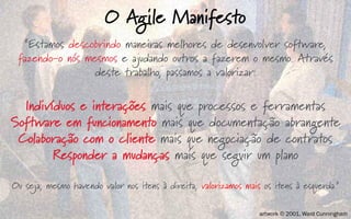 “Estamos descobrindo maneiras melhores de desenvolver software,
fazendo-o nós mesmos e ajudando outros a fazerem o mesmo. Através
deste trabalho, passamos a valorizar:
Indivíduos e interações mais que processos e ferramentas
Software em funcionamento mais que documentação abrangente
Colaboração com o cliente mais que negociação de contratos
Responder a mudanças mais que seguir um plano
Ou seja, mesmo havendo valor nos itens à direita, valorizamos mais os itens à esquerda.”
O Agile Manifesto
artwork © 2001, Ward Cunningham
 