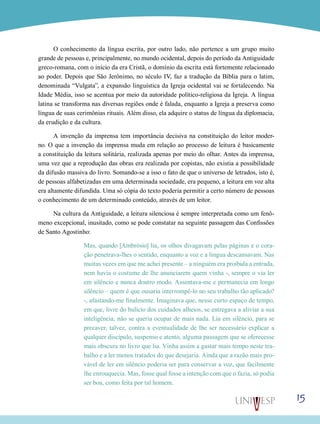 O conhecimento da língua escrita, por outro lado, não pertence a um grupo muito
grande de pessoas e, principalmente, no mundo ocidental, depois do período da Antiguidade
greco-romana, com o início da era Cristã, o domínio da escrita está fortemente relacionado
ao poder. Depois que São Jerônimo, no século IV, faz a tradução da Bíblia para o latim,
denominada “Vulgata”, a expansão linguística da Igreja ocidental vai se fortalecendo. Na
Idade Média, isso se acentua por meio da autoridade político-religiosa da Igreja. A língua
latina se transforma nas diversas regiões onde é falada, enquanto a Igreja a preserva como
língua de suas cerimônias rituais. Além disso, ela adquire o status de língua da diplomacia,
da erudição e da cultura.
A invenção da imprensa tem importância decisiva na constituição do leitor moderno. O que a invenção da imprensa muda em relação ao processo de leitura é basicamente
a constituição da leitura solitária, realizada apenas por meio do olhar. Antes da imprensa,
uma vez que a reprodução das obras era realizada por copistas, não existia a possibilidade
da difusão massiva do livro. Somando-se a isso o fato de que o universo de letrados, isto é,
de pessoas alfabetizadas em uma determinada sociedade, era pequeno, a leitura em voz alta
era altamente difundida. Uma só cópia do texto poderia permitir a certo número de pessoas
o conhecimento de um determinado conteúdo, através de um leitor.
Na cultura da Antiguidade, a leitura silenciosa é sempre interpretada como um fenômeno excepcional, inusitado, como se pode constatar na seguinte passagem das Confissões
de Santo Agostinho:
Mas, quando [Ambrósio] lia, os olhos divagavam pelas páginas e o coração penetrava-lhes o sentido, enquanto a voz e a língua descansavam. Nas
muitas vezes em que me achei presente – a ninguém era proibida a entrada,
nem havia o costume de lhe anunciarem quem vinha -, sempre o via ler
em silêncio e nunca doutro modo. Assentava-me e permanecia em longo
silêncio – quem é que ousaria interrompê-lo no seu trabalho tão aplicado?
-, afastando-me finalmente. Imaginava que, nesse curto espaço de tempo,
em que, livre do bulício dos cuidados alheios, se entregava a aliviar a sua
inteligência, não se queria ocupar de mais nada. Lia em silêncio, para se
precaver, talvez, contra a eventualidade de lhe ser necessário explicar a
qualquer discípulo, suspenso e atento, alguma passagem que se oferecesse
mais obscura no livro que lia. Vinha assim a gastar mais tempo neste trabalho e a ler menos tratados do que desejaria. Ainda que a razão mais provável de ler em silêncio poderia ser para conservar a voz, que facilmente
lhe enrouquecia. Mas, fosse qual fosse a intenção com que o fazia, só podia
ser boa, como feita por tal homem.

15

 