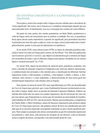 Os estudos linguísticos e a contribuição de
Saussure
Nessa época, muitos dos estudos sobre a língua estavam voltados para a descoberta do
“exato significado” dos textos, isto é, buscava-se a verdadeira interpretação daquilo que seu
autor pretendeu dizer. Evidentemente, essa era a concepção dos estudos dos textos bíblicos.
Do ponto de vista, porém, dos estudos gramaticais, na Idade Média, predominava a
visão de língua como um instrumento para se analisar a realidade. Por isso, os gramáticos
dessa época davam muita importância à questão do significado, pois pretendiam descobrir
os princípios por meio dos quais a palavra, como um signo, estava relacionada tanto à inteligência humana, quanto à coisa que ela representava ou significava.
Já no século XVII, como afirma Lyons (1979), os ideais da chamada gramática especulativa foram revividos na França pelos mestres de Port-Royal. “Em 1660 eles publicaram
sua Grammaire générale et raisonée, cujo objetivo era demonstrar que a estrutura da língua
era um produto da razão, e que as diferentes línguas eram apenas variedades de um sistema
lógico e racional mais geral” (p. 17-18).
No século XIX, depois da descoberta do sânscrito pelos gramáticos ocidentais, tem
início o período da chamada Linguística Comparativa que tinha por objetivo, basicamente,
o estabelecimento dos princípios e dos métodos para a classificação de diferentes famílias
linguísticas (como a indo-europeia, a semítica, a fino-úngrica, a banto, a altaica, a sino-tibetana, entre outras) e, o mais importante, o desenvolvimento de uma teoria geral das
transformações linguísticas e das relações entre as línguas.
Será, porém, no início do século XX, mais especificamente em 1916, ano da publicação
do Cours de linguistique générale, que o suíço Ferdinand de Saussure revolucionará os estudos sobre a língua, dando início ao período da chamada Linguística Moderna. Embora sua
referida obra tenha sido um marco nos estudos linguísticos, não foi escrita por ele, mas sim
por seus alunos, que frequentaram os cursos que ele ministrou na universidade de Genebra,
onde trabalhou de 1891 até 1913, ano de sua morte. Mesmo que reconheçamos a competência
de Charles Bally e Albert Sechehaye, alunos de Saussure responsáveis pela primeira edição
do Cours de linguistique générale, não podemos deixar de levar em consideração que nem
tudo que ali se encontra registrado corresponde exatamente ao que o mestre genebrino pensava. Nem sempre as anotações dos alunos correspondem ao que foi exatamente exposto por
um professor e, além disso, todo processo de recepção de um discurso, como já dissemos
acima a respeito da leitura, corresponde a um determinado ponto de vista.

17

 