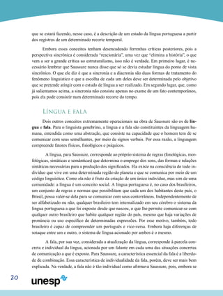 que se estará fazendo, nesse caso, é a descrição de um estado da língua portuguesa a partir
dos registros de um determinado recorte temporal.
Embora esses conceitos tenham desencadeado ferrenhas críticas posteriores, pois a
perspectiva sincrônica é considerada “reacionária”, uma vez que “elimina a história”, o que
vem a ser a grande crítica ao estruturalismo, isso não é verdade. Em primeiro lugar, é necessário lembrar que Saussure nunca disse que só se devia estudar língua do ponto de vista
sincrônico. O que ele diz é que a sincronia e a diacronia são duas formas de tratamento do
fenômeno linguístico e que a escolha de cada um deles deve ser determinada pelo objetivo
que se pretende atingir com o estudo de língua a ser realizado. Em segundo lugar, que, como
já salientamos acima, a sincronia não consiste apenas no exame de um fato contemporâneo,
pois ela pode consistir num determinado recorte do tempo.

Língua e fala
Dois outros conceitos extremamente operacionais na obra de Saussure são os de língua e fala. Para o linguista genebrino, a língua e a fala são constituintes da linguagem humana, entendida como uma abstração, que consiste na capacidade que o homem tem de se
comunicar com seus semelhantes, por meio de signos verbais. Por essa razão, a linguagem
compreende fatores físicos, fisiológicos e psíquicos.
	 A língua, para Saussure, corresponde ao próprio sistema de regras (fonológicas, morfológicas, sintáticas e semânticas) que determina o emprego dos sons, das formas e relações
sintáticas necessárias para a produção dos significados. Ela existe na consciência de todo indivíduo que vive em uma determinada região do planeta e que se comunica por meio de um
código linguístico. Como ela não é fruto da criação de um único indivíduo, mas sim de uma
comunidade: a língua é um conceito social. A língua portuguesa é, no caso dos brasileiros,
um conjunto de regras e normas que possibilitam que cada um dos habitantes deste país, o
Brasil, possa valer-se dela para se comunicar com seus conterrâneos. Independentemente de
ser alfabetizado ou não, qualquer brasileiro tem internalizado em seu cérebro o sistema da
língua portuguesa a que foi exposto desde que nasceu, o que lhe permite comunicar-se com
qualquer outro brasileiro que habite qualquer região do país, mesmo que haja variações de
pronúncia ou uso específico de determinadas expressões. Por esse motivo, também, todo
brasileiro é capaz de compreender um português e vice-versa. Embora haja diferenças de
sotaque entre um e outro, o sistema de língua acionado por ambos é o mesmo.
	 A fala, por sua vez, considerada a atualização da língua, corresponde à parcela concreta e individual da língua, acionada por um falante em cada uma das situações concretas
de comunicação a que é exposto. Para Saussure, a característica essencial da fala é a liberdade de combinação. Essa característica de individualidade da fala, porém, deve ser mais bem
explicada. Na verdade, a fala não é tão individual como afirmava Saussure, pois, embora se

20

 