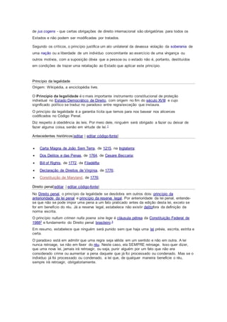 de jus cogens - que certas obrigações de direito internacional são obrigatórias para todos os
Estados e não podem ser modificadas por tratados.
Segundo os críticos, o princípio justifica um ato unilateral da devassa violação da soberania de
uma nação ou a liberdade de um indivíduo concomitante ao exercício de uma vingança ou
outros motivos, com a suposição óbvia que a pessoa ou o estado não é, portanto, destituídos
em condições de trazer uma retaliação ao Estado que aplicar este princípio.
Princípio da legalidade
Origem: Wikipédia, a enciclopédia livre.
O Princípio da legalidade é o mais importante instrumento constitucional de proteção
individual no Estado Democrático de Direito, com origem no fim do século XVIII e cujo
significado político se traduz no paradoxo entre regra/exceção que instaura.
O princípio da legalidade é a garantia lícita que temos para nos basear nos alicerces
codificados no Código Penal.
Diz respeito à obediência às leis. Por meio dele, ninguém será obrigado a fazer ou deixar de
fazer alguma coisa, senão em virtude de lei.1
Antecedentes históricos[editar | editar código-fonte]
 Carta Magna de João Sem Terra, de 1215, na Inglaterra;
 Dos Delitos e das Penas, de 1764, de Cesare Beccaria;
 Bill of Rights, de 1772, da Filadélfia;
 Declaração de Direitos de Virgínia, de 1776;
 Constituição de Maryland, de 1776;
Direito penal[editar | editar código-fonte]
No Direito penal, o princípio da legalidade se desdobra em outros dois: princípio da
anterioridade da lei penal e princípio da reserva legal. Por anterioridade da lei penal, entende-
se que não se pode impor uma pena a um fato praticado antes da edição desta lei, exceto se
for em benefício do réu. Já a reserva legal, estabelece não existir delitofora da definição da
norma escrita.
O princípio nullum crimen nulla poena sine lege é cláusula pétrea da Constituição Federal de
19882 e fundamento do Direito penal brasileiro.3
Em resumo, estabelece que ninguém será punido sem que haja uma lei prévia, escrita, estrita e
certa.
O paradoxo está em admitir que uma regra seja válida em um sentido e não em outra. A lei
nunca retroage, se não em favor do réu. Neste caso, ela SEMPRE retroage. Isso quer dizer,
que uma nova lei, jamais irá retroagir, ou seja, punir alguém por um fato que não era
considerado crime ou aumentar a pena daquele que já foi processado ou condenado. Mas se o
individuo já foi processado ou condenado, a lei que, de qualquer maneira beneficie o réu,
sempre irá retroagir, obrigatoriamente.
 