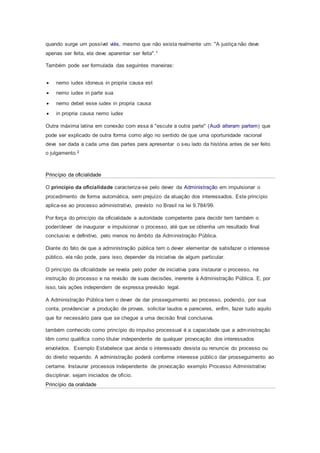 quando surge um possível viés, mesmo que não exista realmente um: "A justiça não deve
apenas ser feita, ela deve aparentar ser feita".1
Também pode ser formulada das seguintes maneiras:
 nemo iudex idoneus in propria causa est
 nemo iudex in parte sua
 nemo debet esse iudex in propria causa
 in propria causa nemo iudex
Outra máxima latina em conexão com essa é "escute a outra parte" (Audi alteram partem) que
pode ser explicado de outra forma como algo no sentido de que uma oportunidade racional
deve ser dada a cada uma das partes para apresentar o seu lado da história antes de ser feito
o julgamento.2
Princípio da oficialidade
O princípio da oficialidade caracteriza-se pelo dever da Administração em impulsionar o
procedimento de forma automática, sem prejuízo da atuação dos interessados. Este princípio
aplica-se ao processo administrativo, previsto no Brasil na lei 9.784/99.
Por força do princípio da oficialidade a autoridade competente para decidir tem também o
poder/dever de inaugurar e impulsionar o processo, até que se obtenha um resultado final
conclusivo e definitivo, pelo menos no âmbito da Administração Pública.
Diante do fato de que a administração pública tem o dever elementar de satisfazer o interesse
público, ela não pode, para isso, depender da iniciativa de algum particular.
O princípio da oficialidade se revela pelo poder de iniciativa para instaurar o processo, na
instrução do processo e na revisão de suas decisões, inerente à Administração Pública. E, por
isso, tais ações independem de expressa previsão legal.
A Administração Pública tem o dever de dar prosseguimento ao processo, podendo, por sua
conta, providenciar a produção de provas, solicitar laudos e pareceres, enfim, fazer tudo aquilo
que for necessário para que se chegue a uma decisão final conclusiva.
também conhecido como princípio do impulso processual é a capacidade que a administração
têm como qualifica como titular independente de qualquer provocação dos interessados
envolvidos. Exemplo Estabelece que ainda o interessado desista ou renuncie do processo ou
do direito requerido. A administração poderá conforme interesse público dar prosseguimento ao
certame. Instaurar processos independente de provocação exemplo Processo Administrativo
disciplinar. sejam iniciados de ofício.
Princípio da oralidade
 