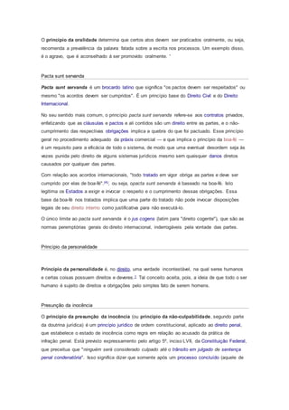 O princípio da oralidade determina que certos atos devem ser praticados oralmente, ou seja,
recomenda a prevalência da palavra falada sobre a escrita nos processos. Um exemplo disso,
é o agravo, que é aconselhado á ser promovido oralmente. '
Pacta sunt servanda
Pacta sunt servanda é um brocardo latino que significa "os pactos devem ser respeitados" ou
mesmo "os acordos devem ser cumpridos". É um princípio base do Direito Civil e do Direito
Internacional.
No seu sentido mais comum, o princípio pacta sunt servanda refere-se aos contratos privados,
enfatizando que as cláusulas e pactos e ali contidos são um direito entre as partes, e o não-
cumprimento das respectivas obrigações implica a quebra do que foi pactuado. Esse princípio
geral no procedimento adequado da práxis comercial — e que implica o princípio da boa-fé —
é um requisito para a eficácia de todo o sistema, de modo que uma eventual desordem seja às
vezes punida pelo direito de alguns sistemas jurídicos mesmo sem quaisquer danos diretos
causados por qualquer das partes.
Com relação aos acordos internacionais, "todo tratado em vigor obriga as partes e deve ser
cumprido por elas de boa-fé".(A), ou seja, opacta sunt servanda é baseado na boa-fé. Isto
legitima os Estados a exigir e invocar o respeito e o cumprimento dessas obrigações. Essa
base da boa-fé nos tratados implica que uma parte do tratado não pode invocar disposições
legais de seu direito interno como justificativa para não executá-lo.
O único limite ao pacta sunt servanda é o jus cogens (latim para "direito cogente"), que são as
normas peremptórias gerais do direito internacional, inderrogáveis pela vontade das partes.
Princípio da personalidade
Princípio da personalidade é, no direito, uma verdade incontestável, na qual seres humanos
e certas coisas possuem direitos e deveres.1 Tal conceito aceita, pois, a ideia de que todo o ser
humano é sujeito de direitos e obrigações pelo simples fato de serem homens.
Presunção da inocência
O princípio da presunção da inocência (ou princípio da não-culpabilidade, segundo parte
da doutrina jurídica) é um princípio jurídico de ordem constitucional, aplicado ao direito penal,
que estabelece o estado de inocência como regra em relação ao acusado da prática de
infração penal. Está previsto expressamento pelo artigo 5º, inciso LVII, da Constituição Federal,
que preceitua que "ninguém será considerado culpado até o trânsito em julgado de sentença
penal condenatória". Isso significa dizer que somente após um processo concluído (aquele de
 