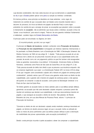 cuja decisão condenatória não mais caiba recurso) em que se demonstre a culpabilidade
do réu é que o Estado poderá aplicar uma pena ou sanção ao indivíduo condenado.
Em termos jurídicos, esse princípio se desdobra em duas vertentes: como regra de
tratamento (no sentido de que o acusado deve ser tratado como inocente durante todo o
decorrer do processo, do início ao trânsito em julgado da decisão final) e como regra
probatória (no sentido de que o encargo de provar as acusações que pesarem sobre o acusado
é inteiramente do acusador, não se admitindo que recaia sobre o indivíduo acusado o ônus de
"provar a sua inocência", pois essa é a regra). Trata-se de uma garantia individual fundamental
e inafastável, corolário lógico do Estado Democrático de Direito.
O princípio pode ser encontrado na Digesta, em latim:
Ei incumbit probatio, qui dicit, non qui negat.1
O princípio do Estado de Inocência, também conhecido como Presunção de Inocência,
ou Presunção da não culpabilidade é consagrado por diversos diplomas internacionais e
foi positivado no Direito Brasileiro com a Constituição de 1988. A Declaração Universal dos
Direitos Humanos de 1948 em seu artigo XI, 1, dispõe: “Toda pessoa acusada de um ato
delituoso tem o direito de ser presumida inocente até que a sua culpabilidade tenha sido
provada de acordo com a lei, em julgamento público no qual lhe tenham sido asseguradas
todas as garantias necessárias à sua defesa”. A Convenção Americana Sobre os Direitos
Humanos, conhecida como Pacto de San José da Costa Rica, em seu artigo 8º, 2, diz:
“Toda pessoa acusada de delito tem direito a que se presuma sua inocência enquanto não
se comprove legalmente sua culpa”, e a Constituição Federal (CF) no inciso LVII do artigo
5º diz que “ninguém será considerado culpado até o trânsito em julgado de sentença penal
condenatória”, portanto vemos que a CF trouxe uma garantia ainda maior ao direito da não
culpabilidade, pois o garante até o transito em julgado da sentença penal, e não apenas
até quando se comprove a culpa do acusado, como posto na Declaração Universal e no
Pacto de San José da Costa Rica.
Tal direito garante ao acusado todos os meios cabíveis para a sua defesa (ampla defesa),
garantindo ao acusado que não será declarado culpado enquanto o processo penal não
resultar em sentença que declare sua culpabilidade, e até que essa sentença transite em
julgado, o que assegura ao acusado o direito de recorrer. Nas palavras de Renato
Brasileiro de Lima, em sua obra Manual de Processo Penal, volume 1 o princípio da
Presunção de Inocência:
"Consiste no direito de não ser declarado culpado senão mediante sentença transitada em
julgado, ao término do devido processo legal, em que o acusado tenha se utilizado de
todos os meios de prova pertinentes para sua defesa (ampla defesa) e para a destruição
da credibilidade das provas apresentadas pela acusação (contraditório)".2
Devido a este princípio incumbe à parte acusadora o dever de comprovar a culpabilidade
 