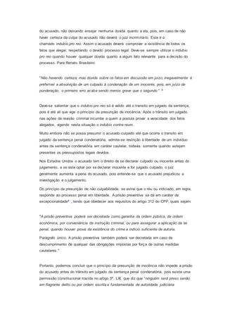 do acusado, não deixando ensejar nenhuma duvida quanto a ela, pois, em caso de não
haver certeza da culpa do acusado não deverá o juiz incriminá-lo. Este é o
chamado indubio pro reo. Assim o acusado deverá comprovar a existência de todos os
fatos que alegar, respeitando o devido processo legal. Deve-se sempre utilizar o indubio
pro reo quando houver qualquer dúvida quanto a algum fato relevante para a decisão do
processo. Para Renato Brasileiro:
"Não havendo certeza, mas dúvida sobre os fatos em discussão em juízo, inegavelmente é
preferível a absolvição de um culpado à condenação de um inocente, pois, em juízo de
ponderação, o primeiro erro acaba sendo menos grave que o segundo." 3
Deve-se salientar que o indubio pro reo só é valido até o transito em julgado da sentença,
pois é até ali que vige o princípio da presunção de inocência. Após o trânsito em julgado,
nas ações de revisão criminal incumbe a quem a postula provar a veracidade dos fatos
alegados, vigendo nesta situação o indubio contra reum.
Muito embora não se possa presumir o acusado culpado até que ocorra o transito em
julgado da sentença penal condenatória, admite-se restrição à liberdade de um indivíduo
antes da sentença condenatória em caráter cautelar, todavia, somente quando estejam
presentes os pressupostos legais devidos.
Nos Estados Unidos o acusado tem o direito de se declarar culpado ou inocente antes do
julgamento, e se este optar por se declarar inocente e for julgado culpado, o juiz
geralmente aumenta a pena do acusado, pois entende-se que o acusado prejudicou a
investigação e o julgamento.
Do princípio da presunção de não culpabilidade, se extrai que o réu ou indiciado, em regra,
responde ao processo penal em liberdade. A prisão preventiva se dá em caráter de
excepcionalidade4 , tendo que obedecer aos requisitos do artigo 312 do CPP, quais sejam:
"A prisão preventiva poderá ser decretada como garantia da ordem pública, da ordem
econômica, por conveniência da instrução criminal, ou para assegurar a aplicação da lei
penal, quando houver prova da existência do crime e indício suficiente de autoria.
Parágrafo único. A prisão preventiva também poderá ser decretada em caso de
descumprimento de qualquer das obrigações impostas por força de outras medidas
cautelares."
Portanto, podemos concluir que o princípio da presunção de inocência não impede a prisão
do acusado antes do trânsito em julgado da sentença penal condenatória, pois existe uma
permissão constitucional trazida no artigo 5º, LXI, que diz que “ninguém será preso senão
em flagrante delito ou por ordem escrita e fundamentada de autoridade judiciária
 