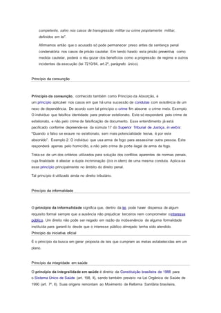 competente, salvo nos casos de transgressão militar ou crime propriamente militar,
definidos em lei”.
Afirmamos então que o acusado só pode permanecer preso antes da sentença penal
condenatória nos casos de prisão cautelar. Em tendo havido esta prisão preventiva como
medida cautelar, poderá o réu gozar dos benefícios como a progressão de regime e outros
incidentes da execução (lei 7210/84, art.2º, parágrafo único).
Princípio da consunção
Princípio da consunção, conhecido também como Princípio da Absorção, é
um princípio aplicável nos casos em que há uma sucessão de condutas com existência de um
nexo de dependência. De acordo com tal princípio o crime fim absorve o crime meio. Exemplo:
O indivíduo que falsifica identidade para praticar estelionato. Este só responderá pelo crime de
estelionato, e não pelo crime de falsificação de documento. Esse entendimento já está
pacificado conforme depreende-se da súmula 17 do Superior Tribunal de Justiça, in verbis:
"Quando o falso se exaure no estelionato, sem mais potencialidade lesiva, é por este
absorvido”. Exemplo 2: O indivíduo que usa arma de fogo para assassinar outra pessoa. Este
responderá apenas pelo homicídio, e não pelo crime de porte ilegal de arma de fogo.
Trata-se de um dos critérios utilizados para solução dos conflitos aparentes de normas penais,
cuja finalidade é afastar a dupla incriminação (bis in idem) de uma mesma conduta. Aplica-se
esse princípio principalmente no âmbito do direito penal.
Tal princípio é utilizado ainda no direito tributário.
Princípio da informalidade
O princípio da informalidade significa que, dentro da lei, pode haver dispensa de algum
requisito formal sempre que a ausência não prejudicar terceiros nem comprometer ointeresse
público. Um direito não pode ser negado em razão da inobservância de alguma formalidade
instituída para garanti-lo desde que o interesse público almejado tenha sido atendido.
Principio da iniciativa oficial
É o princípio da busca em gerar proposta de leis que cumpram as metas estabelecidas em um
plano.
Princípio da integridade em saúde
O princípio da integralidade em saúde é diretriz da Constituição brasileira de 1988 para
o Sistema Único de Saúde (art. 198, II), sendo também previsto na Lei Orgânica de Saúde de
1990 (art. 7º, II). Suas origens remontam ao Movimento de Reforma Sanitária brasileira,
 