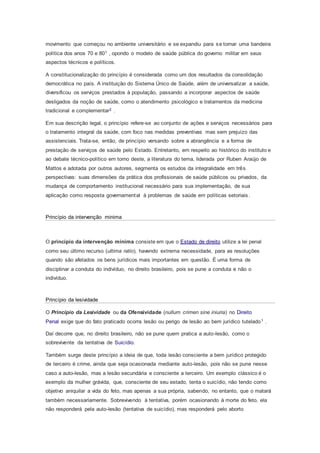 movimento que começou no ambiente universitário e se expandiu para se tornar uma bandeira
política dos anos 70 e 801 , opondo o modelo de saúde pública do governo militar em seus
aspectos técnicos e políticos.
A constitucionalização do princípio é considerada como um dos resultados da consolidação
democrática no país. A instituição do Sistema Único de Saúde, além de universalizar a saúde,
diversificou os serviços prestados à população, passando a incorporar aspectos de saúde
desligados da noção de saúde, como o atendimento psicológico e tratamentos da medicina
tradicional e complementar2 .
Em sua descrição legal, o princípio refere-se ao conjunto de ações e serviços necessários para
o tratamento integral da saúde, com foco nas medidas preventivas mas sem prejuízo das
assistenciais. Trata-se, então, de princípio versando sobre a abrangência e a forma de
prestação de serviços de saúde pelo Estado. Entretanto, em respeito ao histórico do instituto e
ao debate técnico-político em torno deste, a literatura do tema, liderada por Ruben Araújo de
Mattos e adotada por outros autores, segmenta os estudos da integralidade em três
perspectivas: suas dimensões da prática dos profissionais de saúde públicos ou privados, da
mudança de comportamento institucional necessário para sua implementação, de sua
aplicação como resposta governamental à problemas de saúde em políticas setoriais.
Princípio da intervenção minima
O princípio da intervenção mínima consiste em que o Estado de direito utilize a lei penal
como seu último recurso (ultima ratio), havendo extrema necessidade, para as resoluções
quando são afetados os bens jurídicos mais importantes em questão. É uma forma de
disciplinar a conduta do indivíduo, no direito brasileiro, pois se pune a conduta e não o
indivíduo.
Princípio da lesividade
O Princípio da Lesividade ou da Ofensividade (nullum crimen sine iniuria) no Direito
Penal exige que do fato praticado ocorra lesão ou perigo de lesão ao bem jurídico tutelado1 .
Daí decorre que, no direito brasileiro, não se pune quem pratica a auto-lesão, como o
sobrevivente da tentativa de Suicídio.
Também surge deste princípio a ideia de que, toda lesão consciente a bem jurídico protegido
de terceiro é crime, ainda que seja ocasionada mediante auto-lesão, pois não se pune nesse
caso a auto-lesão, mas a lesão secundária e consciente a terceiro. Um exemplo clássico é o
exemplo da mulher grávida, que, consciente de seu estado, tenta o suicídio, não tendo como
objetivo aniquilar a vida do feto, mas apenas a sua própria, sabendo, no entanto, que o matará
também necessariamente. Sobrevivendo à tentativa, porém ocasionando à morte do feto, ela
não responderá pela auto-lesão (tentativa de suicídio), mas responderá pelo aborto
 