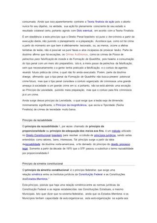 consumado. Ainda que isso aparentemente contrarie a Teoria finalista da ação pois o aborto
nunca foi seu objetivo, na verdade, sua ação foi plenamente consciente de seu estado e
resultado colateral certo, portanto agindo com Dolo eventual, em acordo com a Teoria Finalista.
É em obediência a este princípio que o Direito Penal brasileiro só pune o iter-criminis a partir da
execução deste, não punindo o planejamento e a preparação. Acontece que, como só há crime
a partir do momento em que bem é efetivamente lesionado, ou, ao menos, ocorre a efetiva
tentativa de lesão, não é possível se punir fases e atos incapazes de provocar lesão. Parte da
doutrina afirma que há exceções, os Crimes Autônomos, como os crimes de Posse de
petrechos para falsificação de moeda e de Formação de Quadrilha, pois haveria a consumação
do tipo penal com um mero ato preparatório, isto é, a mera posse de petrechos de falsificação,
sem que necessariamente o a gente tenha praticado a falsificação; e o conluio de agentes
visando futura prática de crime, o qual não foi ainda executado. Porém, parte da doutrina
diverge, afirmando que o tipo penal da Formação de Quadrilha não busca prevenir potencial
crime futuro, mas que o tipo penal considera o conluio organizado de criminosos uma grande
ameaça à sociedade e um grande crime em si, e portanto, não se está abrindo uma exceção
ao Princípio da Lesividade, punindo mera preparação, mas que o conluio para fins criminosos
já é um crime.
Ainda surge desse princípio da Lesividade, o qual exige que a lesão seja de dimensão
minimamente significante, o Princípio da insignificância, que exclui a Tipicidade (Teoria
Finalista) de crimes de lesividade muito baixa.
Princípio da razoabilidade
O princípio da razoabilidade 1 , por vezes chamado de princípio da
proporcionalidade ou princípio da adequação dos meios aos fins, é um método utilizado
no Direito Constitucional brasileiro para resolver a colisão de princípios jurídicos, sendo estes
entendidos como valores, bens, interesses. Tal princípio surge a partir da idéia
derazoabilidade da doutrina norte-americana, e foi derivado do princípio do devido processo
legal. Somente a partir da década de 1970 que o STF passou a substituir o termo razoabilidade
por proporcionalidade.2
Princípio da simetria constitucional
O princípio da simetria constitucional é o princípio federativo que exige uma
relação simétrica entre os institutos jurídicos da Constituição Federal e as Constituições
dosEstados-Membros.1
Este princípio, postula que haja uma relação simétrica entre as normas jurídicas da
Constituição Federal e as regras estabelecidas nas Constituições Estaduais, e mesmo
Municipais. Isto quer dizer que no sistema federativo, ainda que os Estados-Membros e os
Municípios tenham capacidade de auto-organizar-se, esta auto-organização se sujeita aos
 