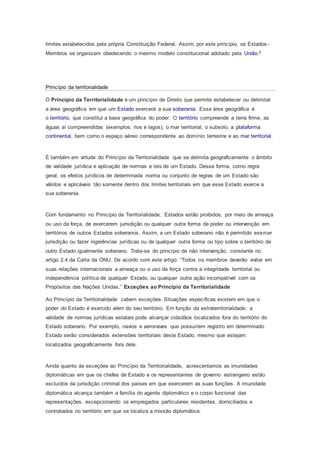 limites estabelecidos pela própria Constituição Federal. Assim, por este princípio, os Estados -
Membros se organizam obedecendo o mesmo modelo constitucional adotado pela União.2
Princípio da territorialidade
O Princípio da Territorialidade é um princípio de Direito que permite estabelecer ou delimitar
a área geográfica em que um Estado exercerá a sua soberania. Essa área geográfica é
o território, que constitui a base geográfica do poder. O território compreende a terra firme, as
águas aí compreendidas (exemplos: rios e lagos), o mar territorial, o subsolo, a plataforma
continental, bem como o espaço aéreo correspondente ao domínio terrestre e ao mar territorial.
É também em virtude do Princípio da Territorialidade que se delimita geograficamente o âmbito
de validade jurídica e aplicação de normas e leis de um Estado. Dessa forma, como regra
geral, os efeitos jurídicos de determinada norma ou conjunto de regras de um Estado são
válidos e aplicáveis tão somente dentro dos limites territoriais em que esse Estado exerce a
sua soberania.
Com fundamento no Princípio da Territorialidade, Estados estão proibidos, por meio de ameaça
ou uso da força, de exercerem jurisdição ou qualquer outra forma de poder ou intervenção em
territórios de outros Estados soberanos. Assim, a um Estado soberano não é permitido exercer
jurisdição ou fazer ingerências jurídicas ou de qualquer outra forma ou tipo sobre o território de
outro Estado igualmente soberano. Trata-se do princípio de não intervenção, constante no
artigo 2.4 da Carta da ONU. De acordo com este artigo: “Todos os membros deverão evitar em
suas relações internacionais a ameaça ou o uso da força contra a integridade territorial ou
independência política de qualquer Estado, ou qualquer outra ação incompatível com os
Propósitos das Nações Unidas.” Exceções ao Princípio da Territorialidade
Ao Princípio da Territorialidade cabem exceções. Situações específicas existem em que o
poder do Estado é exercido além do seu território. Em função da extraterritorialidade, a
validade de normas jurídicas estatais pode alcançar cidadãos localizados fora do território do
Estado soberano. Por exemplo, navios e aeronaves que possuírem registro em determinado
Estado serão considerados extensões territoriais deste Estado, mesmo que estejam
localizados geograficamente fora dele.
Ainda quanto às exceções ao Princípio da Territorialidade, acrescentamos as imunidades
diplomáticas em que os chefes de Estado e os representantes de governo estrangeiro estão
excluídos da jurisdição criminal dos países em que exercerem as suas funções. A imunidade
diplomática alcança também a família do agente diplomático e o corpo funcional das
representações, excepcionando os empregados particulares residentes, domiciliados e
contratados no território em que se localiza a missão diplomática.
 