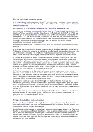 Princípio da dignidade da pessoa humana
O "Princípio da dignidade da pessoa humana" é um valor moral e espiritual inerente à pessoa,
ou seja, todo ser humano é dotado desse preceito, e tal constitui o princípio máximo do estado
democrático de direito.
Está elencado no rol de direitos fundamentais da Constituição Brasileira de 1988.
Ganhou a sua formulação clássica por Immanuel Kant, na "Fundamentação da Metafísica dos
Costumes" (título original em alemão: "Grundlegung zur Metaphysik der Sitten", de 1785), que
defendia que as pessoas deveriam ser tratadas como um fim em si mesmas, e não como um
meio (objetos),1 2 e que assim formulou tal princípio: "No reino dos fins, tudo tem ou um preço
ou uma dignidade. Quando uma coisa tem preço, pode ser substituída por algo equivalente; por
outro lado, a coisa que se acha acima de todo preço, e por isso não admite qualquer
equivalência, compreende uma dignidade."3
O rol da dignidade humana é uma das questões mais frequentemente presentes nos debates
bioéticos.4
A dignidade da pessoa humana abrange uma diversidade de valores existentes na sociedade.
Trata-se de um conceito adequável a realidade e a modernização da sociedade, devendo estar
em conluio com a evolução e as tendências modernas das necessidades do ser humano.
Desta forma, preceitua Ingo Wolfgang Sarlet ao conceituar a dignidade da pessoa humana:
[...] temos por dignidade da pessoa humana a qualidade intrínseca e distintiva de cada ser
humano que o faz merecedor do mesmo respeito e consideração por parte do Estado e da
comunidade, implicando, neste sentido, um complexo de direitos e deveres fundamentais que
asseguram a pessoa tanto contra todo e qualquer ato de cunho degradante e desumano, como
venham a lhe garantir as condições existenciais mínimas para uma vida saudável, além de
propiciar e promover sua participação ativa e co-responsável nos destinos da própria existência
e da vida em comunhão com os demais seres humanos.5
O Princípio Constitucional da Dignidade da Pessoa Humana, é o principal e mais amplo
princípio constitucional, no direito de família diz respeito a garantia plena de desenvolvimento
de todos os seus membros, para que possam ser realizados seus anseios e interesses afetivo,
assim como garantia de assistência educacional aos filhos, com o objetivo de manter a família
duradoura e feliz, assim preceitua Maria Helena Diniz:
[...] é preciso acatar as causas da transformação do direito de família, visto que são
irreversíveis, procurando atenuar seus excessos, apontando soluções viáveis para que a prole
possa ter pleno desenvolvimento educacional e para que os consortes ou conviventes tenham
uma relação firme, que integre respeito, tolerância, diálogo, troca enriquecedora de experiência
de vida etc.6
É relevante referir que o reconhecimento da dignidade se faz inerente a todos os membros da
família humana e de seus direitos iguais e inalienáveis, é o fundamento da liberdade, da
justiça, da paz e do desenvolvimento social.
Princípio do contraditório e da ampla defesa
O princípio do contraditório e da ampla defesa é assegurado pelo artigo 5º, inciso LV
da Constituição Federal, mas pode ser definido também pela expressão audiatur et altera pars,
que significa “ouça-se também a outra parte”.
O princípio da ampla defesa e do contraditório possuem base no dever delegado ao Estado de
facultar ao acusado a possibilidade de efetuar a mais completa defesa quanto à imputação que
lhe foi realizada. As condições mínimas para a convivência em uma sociedade democrática
são pautadas através dos direitos e garantias fundamentais. Estes são meios de proteção dos
Direitos individuais, bem como mecanismos para que hajam sempre alternativas processuais
adequados para essa finalidade.
 