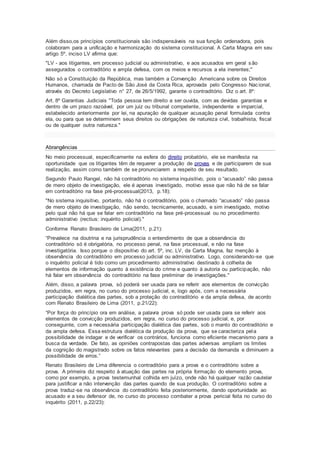 Além disso,os princípios constitucionais são indispensáveis na sua função ordenadora, pois
colaboram para a unificação e harmonização do sistema constitucional. A Carta Magna em seu
artigo 5º, inciso LV afirma que:
"LV - aos litigantes, em processo judicial ou administrativo, e aos acusados em geral são
assegurados o contraditório e ampla defesa, com os meios e recursos a ela inerentes;"
Não só a Constituição da República, mas também a Convenção Americana sobre os Direitos
Humanos, chamada de Pacto de São José da Costa Rica, aprovada pelo Congresso Nacional,
através do Decreto Legislativo n° 27, de 26/5/1992, garante o contraditório. Diz o art. 8º:
Art. 8º Garantias Judiciais "Toda pessoa tem direito a ser ouvida, com as devidas garantias e
dentro de um prazo razoável, por um juiz ou tribunal competente, independente e imparcial,
estabelecido anteriormente por lei, na apuração de qualquer acusação penal formulada contra
ela, ou para que se determinem seus direitos ou obrigações de natureza civil, trabalhista, fiscal
ou de qualquer outra natureza."
Abrangências
No meio processual, especificamente na esfera do direito probatório, ele se manifesta na
oportunidade que os litigantes têm de requerer a produção de provas e de participarem de sua
realização, assim como também de se pronunciarem a respeito de seu resultado.
Segundo Paulo Rangel, não há contraditório no sistema inquisitivo, pois o “acusado” não passa
de mero objeto de investigação, ele é apenas investigado, motivo esse que não há de se falar
em contraditório na fase pré-processual(2013, p.18):
"No sistema inquisitivo, portanto, não há o contraditório, pois o chamado “acusado” não passa
de mero objeto de investigação, não sendo, tecnicamente, acusado, e sim investigado, motivo
pelo qual não há que se falar em contraditório na fase pré-processual ou no procedimento
administrativo (rectius: inquérito policial)."
Conforme Renato Brasileiro de Lima(2011, p.21):
“Prevalece na doutrina e na jurisprudência o entendimento de que a observância do
contraditório só é obrigatória, no processo penal, na fase processual, e não na fase
investigatória. Isso porque o dispositivo do art. 5º, inc. LV, da Carta Magna, faz menção à
observância do contraditório em processo judicial ou administrativo. Logo, considerando-se que
o inquérito policial é tido como um procedimento administrativo destinado à colheita de
elementos de informação quanto à existência do crime e quanto à autoria ou participação, não
há falar em observância do contraditório na fase preliminar de investigações."
Além, disso, a palavra prova, só poderá ser usada para se referir aos elementos de convicção
produzidos, em regra, no curso do processo judicial, e, logo após, com a necessária
participação dialética das partes, sob a proteção do contraditório e da ampla defesa, de acordo
com Renato Brasileiro de Lima (2011, p.21/22):
“Por força do princípio ora em análise, a palavra prova só pode ser usada para se referir aos
elementos de convicção produzidos, em regra, no curso do processo judicial, e, por
conseguinte, com a necessária participação dialética das partes, sob o manto do contraditório e
da ampla defesa. Essa estrutura dialética da produção da prova, que se caracteriza pela
possibilidade de indagar e de verificar os contrários, funciona como eficiente mecanismo para a
busca da verdade. De fato, as opiniões contrapostas das partes adversas ampliam os limites
da cognição do magistrado sobre os fatos relevantes para a decisão da demanda e diminuem a
possibilidade de erros.”
Renato Brasileiro de Lima diferencia o contraditório para a prova e o contraditório sobre a
prova. A primeira diz respeito à atuação das partes na própria formação do elemento prova,
como por exemplo, a prova testemunhal colhida em juízo, onde não há qualquer razão cautelar
para justificar a não intervenção das partes quando de sua produção. O contraditório sobre a
prova traduz-se na observância do contraditório feita posteriormente, dando oportunidade ao
acusado e a seu defensor de, no curso do processo combater a prova pericial feita no curso do
inquérito (2011, p.22/23):
 