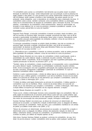 “O contraditório para a prova ou contraditório real demanda que as partes atuem na própria
formação do elemento de prova, sendo indispensável que sua produção se dê na presença do
órgão julgador e das partes. É o que acontece com a prova testemunhal colhida em juízo, onde
não há qualquer razão cautelar a justificar a não intervenção das partes quando de sua
produção, sendo obrigatória, pois, a observância do contraditório para a realização da prova. O
contraditório sobre a prova, também conhecido como contraditório diferido ou postergado,
traduz-se no reconhecimento da atuação do contraditório após a formação da prova. Em outras
palavras, a observância do contraditório é feita posteriormente, dando-se oportunidade ao
acusado e a seu defensor de, no curso do processo, contestar a providência cautelar, ou de
combater a prova pericial feita no curso do inquérito.”
Contraditório
Segundo Paulo Rangel, a instrução contraditória é inerente ao próprio direito de defesa, pois
não se concebe um processo legal, buscando a verdade processual dos fatos, sem se dê ao
acusado a oportunidade de desdizer as afirmações feitas sobre o mesmo. Ressaltando ainda
que, as partes possuem plena igualdade de condições, sofrendo o ônus de sua inércia no
curso do processo (2013, p.17/18):
“A instrução contraditória é inerente ao próprio direito de defesa, pois não se concebe um
processo legal, buscando a verdade processual dos fatos, sem se dê ao acusado a
oportunidade de desdizer as afirmações feitas pelo Ministério Público (ou seu substituto
processual) em sua peça exordial.’ .[...]”
[...]“Ressalta-se que o contraditório é inerente ao sistema acusatório, onde as partes possuem
plena igualdade de condições, sofrendo o ônus de sua inércia no curso do processo.”
Segundo Renato Brasileiro de Lima, deriva do contraditório o direito à participação, sendo a
possibilidade de a parte oferecer reação, à pretensão da parte contrária. Para obter o
contraditório efetivo e equilibrado, há de se assegurar uma real e igualitária participação dos
sujeitos processuais no decurso do processo (2011, p.19):
“Também deriva do contraditório o direito à participação, aí compreendido como a possibilidade
de a parte oferecer reação, manifestação ou contrariedade à pretensão da parte contrária.
Enfim, há de se assegurar uma real e igualitária participação dos sujeitos processuais ao longo
de todo o processo, assegurando a efetividade e plenitude do contraditório. É o que se
denomina contraditório efetivo e equilibrado.”
Conforme o autor supramencionado, o direito de defesa liga-se ao princípio do contraditório, na
medida em que, a defesa garante o contraditório e por ele se manifesta. O exercício da ampla
defesa só é possível em virtude de um dos elementos que compõem o contraditório, sendo tal
elemento, o direito à informação (2011, p.21):
“O direito de defesa está ligado diretamente ao princípio do contraditório. A defesa garante o
contraditório e por ele se manifesta. Afinal, o exercício da ampla defesa só é possível em
virtude de um dos elementos que compõem o contraditório - o direito à informação. Além disso,
a ampla defesa se exprime por intermédio de seu segundo elemento: a reação.”
Segundo Renato Brasileiro de Lima(2011, p. 19):
“Como se vê, o direito à informação funciona como consectário lógico do contraditório. Não se
pode cogitar da existência de um processo penal eficaz e justo sem que a parte adversa seja
cientificada da existência da demanda ou dos argumentos da parte contrária. Daí a importância
dos meios de comunicação dos atos processuais: citação, intimação e notificação.”
Gustavo Henrique Badaró nos ensina que, ao deixar de comunicar um determinado ato
processual ao acusador, ou impedir-lhe a reação à determinada prova ou alegação da defesa,
violará o princípio do contraditório. Tendo em vista, que o contraditório manifesta-se em ambas
as partes, já a defesa incide sobre o réu (2008, p.12):
“Deixar de comunicar um determinado ato processual ao acusador, ou impedir-lhe a reação à
determinada prova ou alegação da defesa, embora não represente violação do direito de
defesa, certamente violará o principio do contraditório. O contraditório manifesta-se em relação
a ambas as partes, já a defesa diz respeito apenas ao réu.”
Além disso, Gustavo Henrique Badaró ao analisar o princípio do contraditório, diz que, há o
dever do juiz de provocar o prévio contraditório entre as partes, sobre qualquer questão que
 
