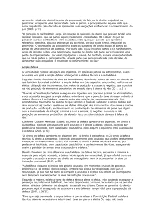apresente relevância decisória, seja ela processual, de fato ou de direito, prejudicial ou
preliminar, ensejando uma oportunidade para as partes, e principalmente aquela parte que
seria prejudicada pela decisão de apresentar suas alegações e influenciar o convencimento do
juiz (2008, p.11):
"O princípio do contraditório exige, em relação ás questões de direito que possam fundar uma
decisão relevante, que as partes sejam previamente consultadas. Há o dever do juiz de
provocar o prévio contraditório entre as partes, sobre qualquer questão que apresente
relevância decisória, seja ela processual ou de mérito, de fato ou de direito, prejudicial ou
preliminar. O desrespeito ao contraditório sobre as questões de direito expõe as partes ao
perigo de uma sentença de surpresa. Por outro lado, o juiz instar as partes a se manifestarem,
antes da decisão, sobre uma determinada questão de direito, não pode ser considerado uma
perda de imparcialidade, por estar prejulgando a causa. Ao contrário, é mais uma oportunidade
que se dá ás partes e, principalmente, àquela parte que seria prejudicada pela decisão, de
apresentar suas alegações e influenciar o convencimento do juiz."
Ampla defesa
A Constituição Federal assegura aos litigantes, em processo judicial ou administrativo, e aos
acusados em geral a ampla defesa, abrangendo a defesa técnica e a autodefesa.
Segundo Renato Brasileiro de Lima há entendimento doutrinário acerca do tema, no sentido de
que também é possível subdividir a ampla defesa em dois aspectos, um positivo, realiza-se na
efetiva utilização dos instrumentos, dos meios de produção e o aspecto negativo, que consiste
na não produção de elementos probatórios de elevado risco à defesa do réu (2011, p.21):
“Quando a Constituição Federal assegura aos litigantes, em processo judicial ou administrativo,
e aos acusados em geral a ampla defesa, entende-se que a proteção deve abranger o direito à
defesa técnica e à autodefesa, havendo entre elas relação de complementariedade. Há
entendimento doutrinário no sentido de que também é possível subdividir a ampla defesa sob
dois aspectos: a) positivo: realiza-se na efetiva utilização dos instrumentos, dos meios e modos
de produção, certificação, esclarecimento ou confrontação de elementos de prova que digam
com a materialidade da infração criminal e corri a autoria; b) negativo: consiste na não
produção de elementos probatórios de elevado risco ou potencialidade danosa à defesa do
réu.”
Conforme Gustavo Henrique Badaró, o Direito de defesa apresenta-se bipartido, em direito à
autodefesa, exercido pessoalmente pelo acusado e o direito à defesa técnica, exercido por
profissional habilitado, com capacidade postulatória, para adquirir o equilíbrio entre a acusação
e a defesa (2008, p.13):
“O direito de defesa apresenta-se bipartido em: (1) direito á autodefesa; e (2) direito à defesa
técnica. O direito à autodefesa é exercido pessoalmente pelo acusado, que poderá diretamente
influenciar o convencimento do juiz. Por sua vez, o direito à defesa técnica é exercido por
profissional habilitado, com capacidade postulatória, e conhecimentos técnicos, assegurando
assim a paridade de armas entre a acusação e a defesa.”
Renato Brasileiro de Lima diferencia a autodefesa da defesa técnica, enquanto a primeira é
exercida pelo próprio acusado, a defesa técnica pode ser renunciável, já que não há como se
compelir o acusado a exercer seu direito ao interrogatório nem de acompanhar os atos da
instrução processual (2011, p.32):
“Autodefesa é aquela exercida pelo próprio acusado, em momentos cruciais do processo.
Diferencia-se da defesa técnica porque, embora não possa ser desprezada pelo juiz, é
renunciável, já que não há como se compelir o acusado a exercer seu direito ao interrogatório
nem tampouco a acompanhar os atos da instrução processual.”
Segundo o mesmo, existe a figura da defesa técnica plena e efetiva, não bastando assegurar a
presença do profissional habilitado, no curso do processo, torna-se necessário que se perceba
efetiva atividade defensiva do advogado ao assistir seu cliente. Dentre as garantias do devido
processo legal, é assegurado ao acusado e a seu defensor tempo hábil para a preparação da
defesa (2011, p.30/31):
“Para que seja preservada a ampla defesa a que se refere a Constituição Federal, a defesa
técnica, além de necessária e indeclinável, deve ser plena e efetiva.Ou seja, não basta
 