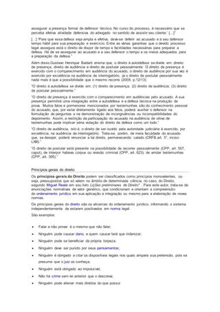 assegurar a presença formal de defensor técnico. No curso do processo, é necessário que se
perceba efetiva atividade defensiva do advogado no sentido de assistir seu cliente.’ [...]”
[...] “Para que essa defesa seja ampla e efetiva, deve-se deferir ao acusado e a seu defensor
tempo hábil para sua preparação e exercício. Entre as várias garantias que o devido processo
legal assegura está o direito de dispor de tempo e facilidades necessárias para preparar a
defesa. Há de se assegurar ao acusado e a seu defensor o tempo e os meios adequados para
a preparação da defesa.”
Além disso,Gustavo Henrique Badaró ensina que, o direito à autodefesa se divide em: direito
de presença, direito de audiência e direito de postular pessoalmente. O direito de presença é
exercido com o comparecimento em audiência do acusado, o direito de audiência por sua vez é
exercido por excelência na audiência de interrogatório, já o direito de postular pessoalmente
nada mais é que a possibilidade que o mesmo recorra (2008, p.12/13):
“O direito à autodefesa se divide em: (1) direito de presença; (2) direito de audiência; (3) direito
de postular pessoalmente.”
“O direito de presença é exercido com o comparecimento em audiências pelo acusado. A sua
presença permitirá uma integração entre a autodefesa e a defesa técnica na produção de
prova. Muitos fatos e pormenores mencionados por testemunhas são do conhecimento pessoal
do acusado, que, por estar diretamente ligado aos fatos, poderá auxiliar o defensor na
formulação de perguntas e na demonstração de incongruências ou incompatibilidades do
depoimento. Assim, a restrição da participação do acusado na audiência de oitiva de
testemunhas pode implicar séria violação do direito de defesa como um todo.”
“O direito de audiência, isto é, o direito de ser ouvido pela autoridade judiciária é exercido, por
excelência, na audiência de interrogatório. Trata-se, porém, de mera faculdade do acusado
que, se desejar, poderá renunciar a tal direito, permanecendo calado (CRFB,art. 5°, inciso
LXIII).”
“O direito de postular está presente na possibilidade de recorrer pessoalmente (CPP, art. 557,
caput), de interpor habeas corpus ou revisão criminal (CPP, art. 623), de arrolar testemunhas
(CPP, art. 395).”
Princípios gerais do direito
Os princípios gerais do Direito podem ser classificados como princípios monovalentes, ou
seja, pressupostos que só valem no âmbito de determinada ciência, no caso, do Direito,
segundo Miguel Reale em seu livro Lições preliminares de Direito1 . Para este autor, trata-se de
enunciações normativas de valor genérico, que condicionam e orientam a compreensão
do ordenamento jurídico em sua aplicação e integração ou mesmo para a elaboração de novas
normas.
Os princípios gerais do direito são os alicerces do ordenamento jurídico, informando o sistema
independentemente de estarem positivados em norma legal.
São exemplos:
 Falar e não provar é o mesmo que não falar;
 Ninguém pode causar dano, e quem causar terá que indenizar;
 Ninguém pode se beneficiar da própria torpeza;
 Ninguém deve ser punido por seus pensamentos;
 Ninguém é obrigado a citar os dispositivos legais nos quais ampara sua pretensão, pois se
presume que o juiz os conheça;
 Ninguém está obrigado ao impossível;
 Não há crime sem lei anterior que o descreva;
 Ninguém pode alienar mais direitos do que possui
 