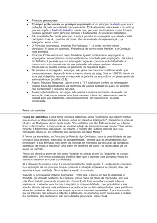  Princípio protecionista
 Princípio protecionista ou princípio da proteção é um princípio de direito que visa a
proteção da parte considerada hipossuficiente. Profundamente relacionado com o fim a
que se propõe o direito do trabalho, sendo que, por isso, doutrinadores como Eduardo
Couture apontam como princípio primeiro e fundamental do processo trabalhista.
 São manifestações deste princípio: a justiça gratuita ao empregado que atende certas
condições; inversão do ônus da prova; não necessidade de representação por
advogado; entre outras.
 O Princípio da proteção, segundo Plá Rodriguez 1 , é divido em três outros
princípios: In dubio pro operiario, Prevalência da norma mais favorável e a Condição
mais benéfica.
 Princípio Protecionista tem como finalidade igualar juridicamente empregado e
empregador em decorrência da hipossuficiência ostentada pelo empregado. Na justiça
do Trabalho é possível que um empregado ingresse com uma ação trabalhista e
mesmo com a improcedência de sua pretensão não pague qualquer despesa
processual ou recolha custas, se preencher os requisitos legais.
 No entanto, o empregador, em regra, não goza dos mesmos benefícios ainda que
comprovadamente hipossuficiente e mesmo diante do artigo 3 da lei 1060/50, tendo em
vista que o depósito recursal corresponde a garantia da execução e um pressuposto de
admissibilidade (Art 899, CLT).
 Alguns Tribunais Regionais, assim como o TST costumam conferir ao empregador
pessoa física hipossuficiente os benefícios da Justiça Gratuita os quais, no entanto,
não contemplam o depósito recursal.
 A execução trabalhista, em regra, não guarda a mesma autonomia observada na
execução cível sendo apenas uma fase posterior a fase de conhecimento sendo
inciada pelo Juiz Trabalhista independentemente do requerimento da parte
interessada.
Rebus sic stantibus
Rebus sic standibus é uma forma sintética da fórmula latina "Contractus qui habent tractum
successivum et dependentiam de futuro, rebus sic stantibus intelliguntur", traduzida na obra de
Otavio Luiz Rodrigues Junior deste modo: "Os contratos que têm trato sucessivo ou a termo
ficam subordinados, a todo tempo, ao mesmo estado de subsistência das coisas"1 Sua origem
remonta a fragmentos do Digesto, no entanto, a maioria dos autores entende que sua
formulação deveu-se ao contributo dos canonistas da Idade Média.2
A Teoria da Imprevisão, ou Princípio da Revisão dos Contratos, trata da possibilidade de que
um pacto seja alterado, a despeito da obrigatoriedade, sempre que as circunstâncias que
envolveram a sua formação não forem as mesmas no momento da execução da obrigação
contratual, de modo a prejudicar uma parte em benefício da outra. Há necessidade de um
ajuste no contrato.
Rebus sic stantibus pode ser lido como "estando as coisas assim" ou "enquanto as coisas
estão assim". Em termos contratuais significa dizer que o contrato será cumprido rebus sic
stantibus (estando as coisas como estão).
Já a cláusula de mesmo nome é a instrumentalização deste ajuste. É a estipulação contratual
ou a aplicação de um princípio de que, presente a situação imprevista, o contrato deve ser
ajustado à nova realidade. Disto se tem a revisão do contrato.
Segundo o juristaCarlos Roberto Gonçalves: "Entre nós, a teoria em tela foi adaptada e
difundida por Arnoldo Medeiros da Fonseca, com o nome de teoria da imprevisão, em sua
obra Caso fortuito e teoria da imprevisão. Em razão da forte resistência oposta à teoria
revisionista, o referido autor incluiu o requisito da imprevisibilidade, para possibilitar a sua
adoção. Assim, não era mais suficiente a ocorrência de um fato extraordinário, para justificar a
alteração contratual. Passou a ser exigido que fosse também imprevisível. É por essa razão
que os tribunais não aceitam a inflação e alterações na economia como causa para a revisão
dos contratos. Tais fenômenos são considerados previsíveis entre nós44.
 