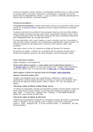 A teoria da imprevisão consiste, portanto, na possibilidade de desfazimento ou revisão forçada
do contrato quando, por eventos imprevisíveis e extraordinários, a prestação de uma das
partes tornar-se exageradamente onerosa — o que, na prática, é viabilizado pela aplicação da
cláusula rebus sic stantibus, inicialmente referida."
Princípio da sucumbência
O Princípio da sucumbência, também denominado princípio do sucumbimento, atribui à parte
vencida em um processo judicial o pagamento de todos os gastos decorrentes da atividade
processual.
A adoção do princípio da sucumbência busca assegurar àquele que teve seu direito violado a
mesma situação econômica que teria se não tivesse sido ajuizada a demanda. Assim, "todos
os gastos do processo devem ser atribuídos à parte vencida quanto à pretensão deduzida em
juízo, independentemente de sua culpa pela derrota" 1
"É a desconformidade entre o que foi pedido e o que foi concedido pelo juiz. A sucumbência
pode ser total ou parcial, conforme o juiz conceda total ou parcialmente o pedido do autor." Os
honorários advocatícios são fixados entre 10 (mínimo) e 20% (máximo) sobre o valor
condenado.
Veja, dentre outros, os Arts. 20 e seguintes do Código de Processo Civil brasileiro.
No processo do trabalho, o princípio da sucumbência não tem aplicação ilimitada, dada a
existência da legislação específica, não sendo albergada a teoria da reparação integral.
Venire contra factum proprium
Origem: Wikipédia, a enciclopédia livre.
Venire contra factum proprium, ou nemo potest venire contra factum proprium, é
um brocardo latino que significa "vir contra seus próprios atos", "ninguém pode comportar-se
contra seus próprios atos". É um princípio base do Direito Civil e do Direito Internacional.
Alguns julgados no Brasil com aplicação deste princípio[editar | editar código-fonte]
Superior Tribunal de Justiça (STJ)
"havendo real contradição entre dois comportamentos, significando o segundo quebra
injustificada da confiança gerada pela prática do primeiro, em prejuízo da contraparte, não é
admissível dar eficácia à conduta anterior". (Resp n° 9553-9 – SP – Min. Ruy Rosado de
Aguiar).
Tribunal de Justiça do Estado do Mato Grosso do Sul
"a mudança de negociações pautadas por expectativa escudada na boa-fé objetiva importa em
venire contra factum proprium devendo ser arrostada pela proteção da confiança da outra
parte" (TJMS – 1ª Turma Cível – Apelação Cível – Ordinário – n° 2001.006261-8/0000-00 –
Relator Des. Jorde Eustácio da Silva Frias)
Tribunal de Justiça do Estado de São Paulo
"inadmissível comportamento processual em contradição à conduta de anuência à composição
havida" e "aplicável o princípio segundo o qual a ninguém é licito venire contra factum
proprium". (TJSP – Apelação Cível – 5ª Turma de Direito Privado – n° 5818044200 - Rel. Des.
Oscarlino Moeller).
 