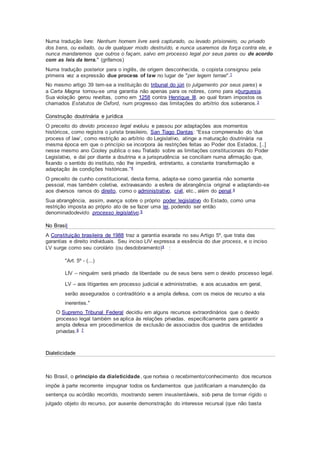 Numa tradução livre: Nenhum homem livre será capturado, ou levado prisioneiro, ou privado
dos bens, ou exilado, ou de qualquer modo destruído, e nunca usaremos da força contra ele, e
nunca mandaremos que outros o façam, salvo em processo legal por seus pares ou de acordo
com as leis da terra." (grifamos)
Numa tradução posterior para o inglês, de origem desconhecida, o copista consignou pela
primeira vez a expressão due process of law no lugar de "per legem terrae".1
No mesmo artigo 39 tem-se a instituição do tribunal do júri (o julgamento por seus pares) e
a Carta Magna tornou-se uma garantia não apenas para os nobres, como para aburguesia.
Sua violação gerou revoltas, como em 1258 contra Henrique III, ao qual foram impostos os
chamados Estatutos de Oxford, num progresso das limitações do arbítrio dos soberanos.3
Construção doutrinária e jurídica
O preceito do devido processo legal evoluiu e passou por adaptações aos momentos
históricos, como registra o jurista brasileiro, San Tiago Dantas: “Essa compreensão do ‘due
process of law’, como restrição ao arbítrio do Legislativo, atinge a maturação doutrinária na
mesma época em que o princípio se incorpora às restrições feitas ao Poder dos Estados, [..]
nesse mesmo ano Cooley publica o seu Tratado sobre as limitações constitucionais do Poder
Legislativo, e daí por diante a doutrina e a jurisprudência se conciliam numa afirmação que,
fixando o sentido do instituto, não lhe impedirá, entretanto, a constante transformação e
adaptação às condições históricas.”4
O preceito de cunho constitucional, desta forma, adapta-se como garantia não somente
pessoal, mas também coletiva, extravasando a esfera de abrangência original e adaptando-se
aos diversos ramos do direito, como o administrativo, civil, etc., além do penal.4
Sua abrangência, assim, avança sobre o próprio poder legislativo do Estado, como uma
restrição imposta ao próprio ato de se fazer uma lei, podendo ser então
denominadodevido processo legislativo.5
No Brasil
A Constituição brasileira de 1988 traz a garantia exarada no seu Artigo 5º, que trata das
garantias e direito individuais. Seu inciso LIV expressa a essência do due process, e o inciso
LV surge como seu corolário (ou desdobramento)4 :
"Art. 5º - (...)
LIV – ninguém será privado da liberdade ou de seus bens sem o devido processo legal.
LV – aos litigantes em processo judicial e administrativo, e aos acusados em geral,
serão assegurados o contraditório e a ampla defesa, com os meios de recurso a ela
inerentes."
O Supremo Tribunal Federal decidiu em alguns recursos extraordinários que o devido
processo legal também se aplica às relações privadas, especificamente para garantir a
ampla defesa em procedimentos de exclusão de associados dos quadros de entidades
privadas.6 7
Dialeticidade
No Brasil, o princípio da dialeticidade, que norteia o recebimento/conhecimento dos recursos
impõe à parte recorrente impugnar todos os fundamentos que justificariam a manutenção da
sentença ou acórdão recorrido, mostrando serem insustentáveis, sob pena de tornar rígido o
julgado objeto do recurso, por ausente demonstração do interesse recursal (que não basta
 