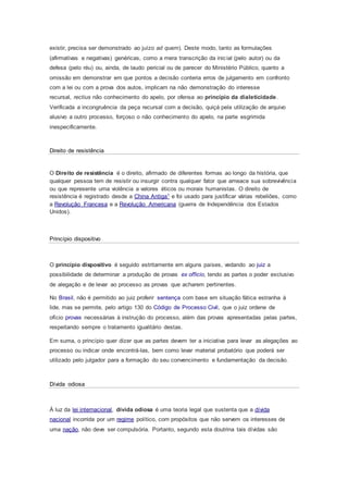 existir, precisa ser demonstrado ao juízo ad quem). Deste modo, tanto as formulações
(afirmativas e negativas) genéricas, como a mera transcrição da inicial (pelo autor) ou da
defesa (pelo réu) ou, ainda, de laudo pericial ou de parecer do Ministério Público, quanto a
omissão em demonstrar em que pontos a decisão conteria erros de julgamento em confronto
com a lei ou com a prova dos autos, implicam na não demonstração do interesse
recursal, rectius não conhecimento do apelo, por ofensa ao princípio da dialeticidade.
Verificada a incongruência da peça recursal com a decisão, quiçá pela utilização de arquivo
alusivo a outro processo, forçoso o não conhecimento do apelo, na parte esgrimida
inespecificamente.
Direito de resistência
O Direito de resistência é o direito, afirmado de diferentes formas ao longo da história, que
qualquer pessoa tem de resistir ou insurgir contra qualquer fator que ameace sua sobrevivência
ou que represente uma violência a valores éticos ou morais humanistas. O direito de
resistência é registrado desde a China Antiga1 e foi usado para justificar várias rebeliões, como
a Revolução Francesa e a Revolução Americana (guerra de Independência dos Estados
Unidos).
Princípio dispositivo
O princípio dispositivo é seguido estritamente em alguns países, vedando ao juiz a
possibilidade de determinar a produção de provas ex officio, tendo as partes o poder exclusivo
de alegação e de levar ao processo as provas que acharem pertinentes.
No Brasil, não é permitido ao juiz proferir sentença com base em situação fática estranha à
lide, mas se permite, pelo artigo 130 do Código de Processo Civil, que o juiz ordene de
ofício provas necessárias à instrução do processo, além das provas apresentadas pelas partes,
respeitando sempre o tratamento igualitário destas.
Em suma, o princípio quer dizer que as partes devem ter a iniciativa para levar as alegações ao
processo ou indicar onde encontrá-las, bem como levar material probatório que poderá ser
utilizado pelo julgador para a formação do seu convencimento e fundamentação da decisão.
Dívida odiosa
À luz da lei internacional, dívida odiosa é uma teoria legal que sustenta que a dívida
nacional incorrida por um regime político, com propósitos que não servem os interesses de
uma nação, não deve ser compulsória. Portanto, segundo esta doutrina tais dívidas são
 