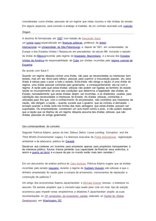 consideradas como dívidas pessoais de um regime que nelas incorreu e não dívidas do estado.
Em alguns aspectos, este conceito é análogo à invalidez de um contrato assinado sob coerção.
Origem
A doutrina foi formalizada em 1927 num tratado de Alexander Sack,
um jurista russo especializado em finanças públicas, professor de direito
internacional na Universidade de São Petersburgo e, depois de 1921, em universidades da
Europa e dos Estados Unidos.1 Baseou-se em precedentes do século XIX incluindo o repúdio
da dívida do Méxicoincorrida pelo regime do Imperador Maximiliano, e a recusa dos Estados
Unidos da América da responsabilidade de Cuba por dívidas incorridas pelo regime colonial de
Espanha.
De acordo com Sack:2
Quando um regime déspota contrai uma dívida, não para as necessidades ou interesses dum
estado, mas em vez disso para reforço pessoal, para suprimir a inssureição popular, etc, esta
dívida é odiosa para o povo e todo o estado. Esta dívida não obriga a nação; é uma dívida do
regime, uma dívida pessoal contraída pelo governante, e consequentemente ela cai com o
regime. A razão pela qual estas dívidas odiosas não podem ser ligadas ao território do estado
reside no incumprimento de uma das condições que determina a legalidade das dívidas do
Estado, nomeadamente que estas dívidas devem ser incorridas, e os dividendos usados, para
satisfação das necessidades e interesses do Estado. As dívidas odiosas, contraídas e
utilizadas para fins que, com o conhecimento do emprestador, são contrários aos interesses da
nação, não obrigam a nação – quando sucede que o governo que as contraiu é derrubado –
excepto quando a dívida está nos limites das reais vantagens que estas dívidas possam ser
suportadas. Os emprestadores cometeram um acto hostil contra o povo, e não podem esperar
que a nação que se libertou de um regime déspota assuma tais dívidas odiosas, que são
dívidas pessoais do antigo governante.
Uso contemporâneo do conceito
Segundo Patricia Adams, autora do livro Odious Debts: Loose Lending, Corruption, and the
Third Wold's Environmental Legacy 3 e directora executiva da Probe International, organização
ambiental e de advocacia pública do Canadá:
Dando-se aos credores um incentivo para emprestar apenas para propósitos transparentes e
de interesse público, futuros tiranos perderão sua capacidade de financiar seus exércitos, e
assim a guerra ao terror e a causa da paz no mundo serão mais bem servidas.4
Em um documento de análise política do Cato Institute, Patricia Adams sugere que as dívidas
incorridas pelo estado iraquiano durante o regime de Saddam Hussein são odiosas e que o
dinheiro emprestado foi usado para a compra de armamento, instrumentos de repressão e
construção de palácios.5
Um artigo dos economistas Seema Jayachandran e Michael Kremer renovou o interesse no
assunto. Os autores propõem que o conceito seja usado para criar um novo tipo de sanção
económica para impedir novos empréstimos a ditadores.6 Jayachandran propôs as suas
recomentações no 10º aniversário do movimento Jubilee realizado no Center for Global
Development em Washington, DC.
 